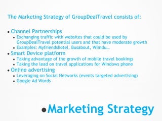 The Marketing Strategy of GroupDealTravel consists of:

●   Channel Partnerships
    ●   Exchanging traffic with websites that could be used by
        GroupDealTravel potential users and that have moderate growth
    ●   Examples: Myfriendshotel, Busabout, Wimdu…
●   Smart Device platform
    ●   Taking advantage of the growth of mobile travel bookings
    ●   Taking the lead on travel applications for Windows phone
●   Online advertising
    ●   Leveraging on Social Networks (events targeted advertising)
    ●   Google Ad Words




                   ● Marketing Strategy
 