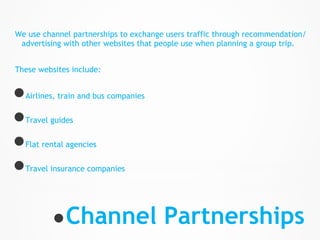 We use channel partnerships to exchange users traffic through recommendation/
 advertising with other websites that people use when planning a group trip.


These websites include:


● Airlines, train and bus companies


● Travel guides


● Flat rental agencies


● Travel insurance companies




          ● Channel Partnerships
 