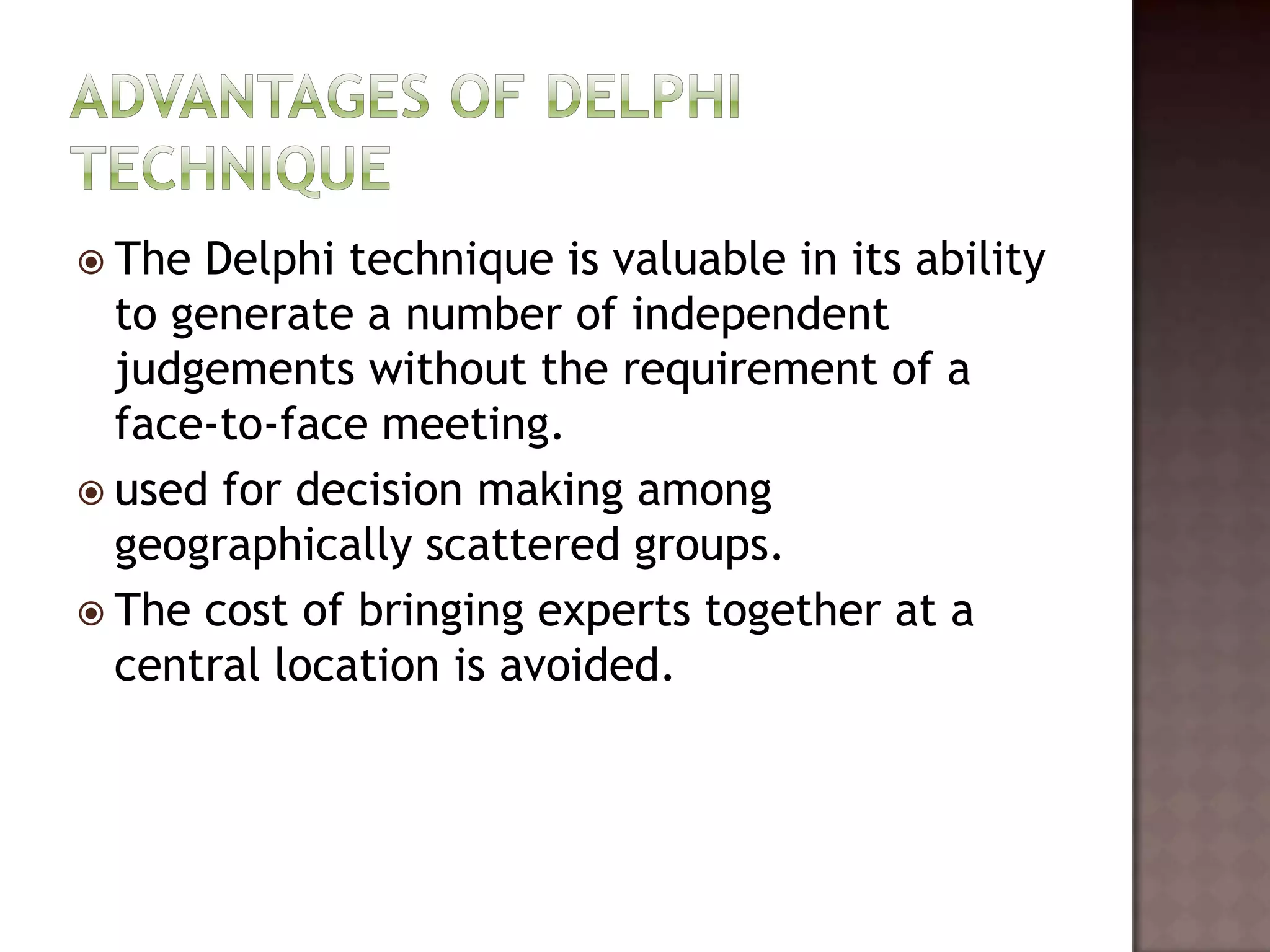  The Delphi technique is valuable in its ability
  to generate a number of independent
  judgements without the requirement of a
  face-to-face meeting.
 used for decision making among
  geographically scattered groups.
 The cost of bringing experts together at a
  central location is avoided.
 
