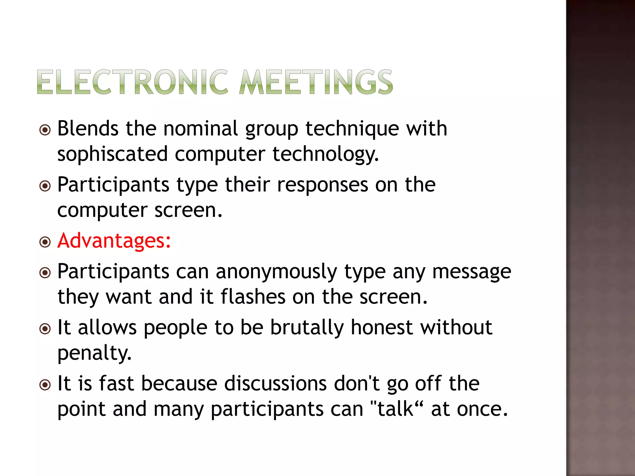  Blends the nominal group technique with
  sophiscated computer technology.
 Participants type their responses on the
  computer screen.
 Advantages:
 Participants can anonymously type any message
  they want and it flashes on the screen.
 It allows people to be brutally honest without
  penalty.
 It is fast because discussions don't go off the
  point and many participants can "talk“ at once.
 