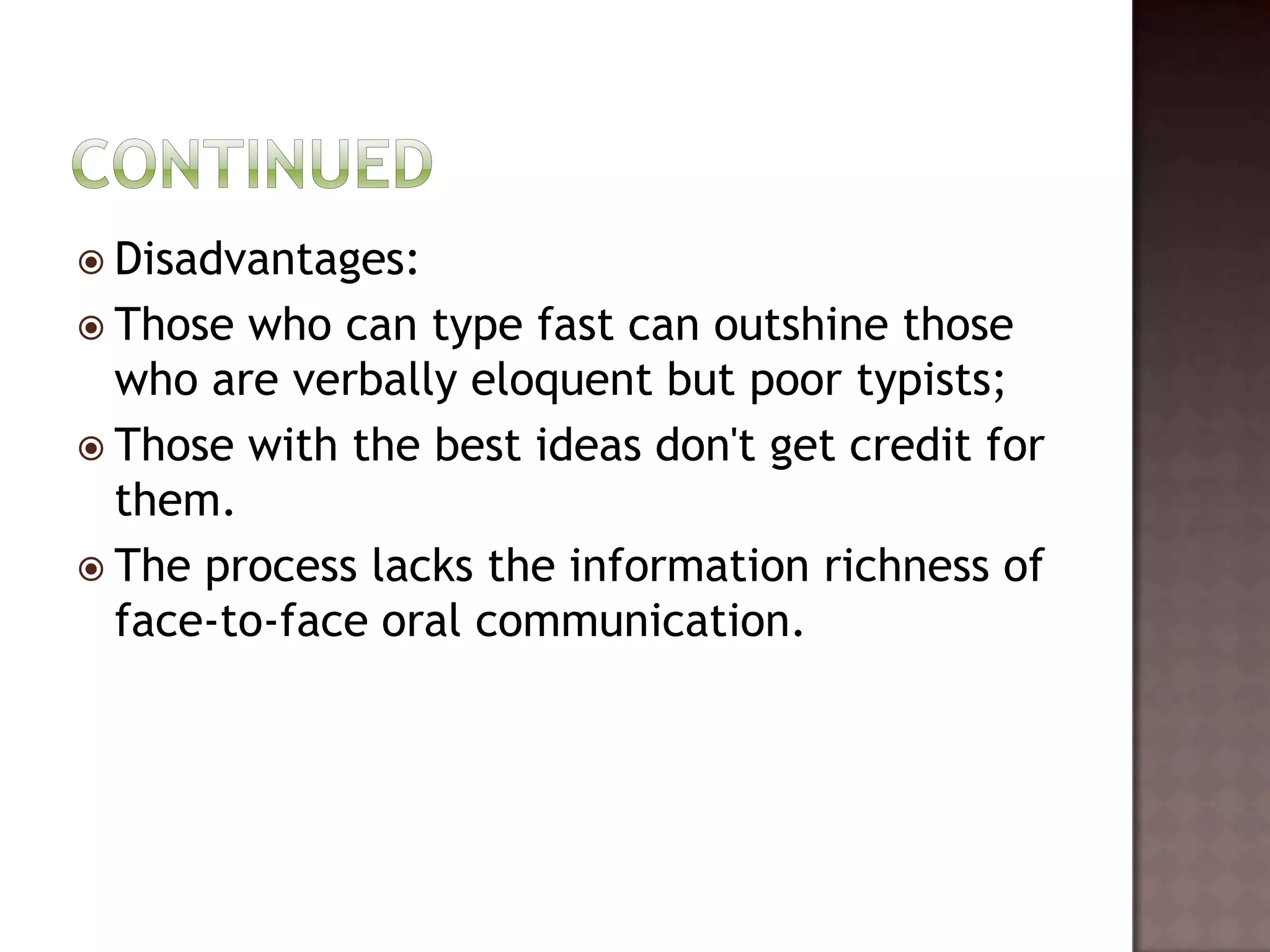  Disadvantages:
 Those who can type fast can outshine those
  who are verbally eloquent but poor typists;
 Those with the best ideas don't get credit for
  them.
 The process lacks the information richness of
  face-to-face oral communication.
 