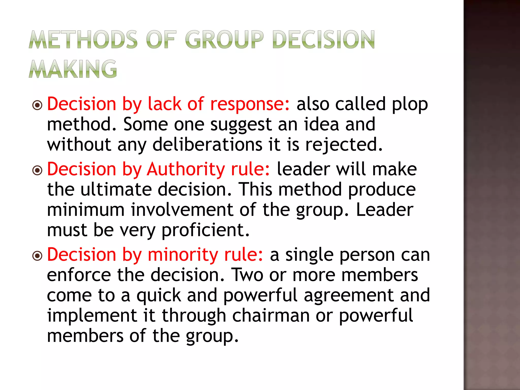  Decision by lack of response: also called plop
  method. Some one suggest an idea and
  without any deliberations it is rejected.
 Decision by Authority rule: leader will make
  the ultimate decision. This method produce
  minimum involvement of the group. Leader
  must be very proficient.
 Decision by minority rule: a single person can
  enforce the decision. Two or more members
  come to a quick and powerful agreement and
  implement it through chairman or powerful
  members of the group.
 