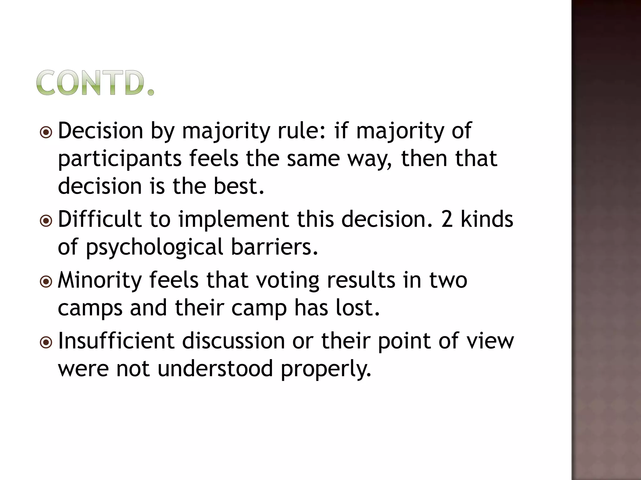  Decision  by majority rule: if majority of
  participants feels the same way, then that
  decision is the best.
 Difficult to implement this decision. 2 kinds
  of psychological barriers.
 Minority feels that voting results in two
  camps and their camp has lost.
 Insufficient discussion or their point of view
  were not understood properly.
 
