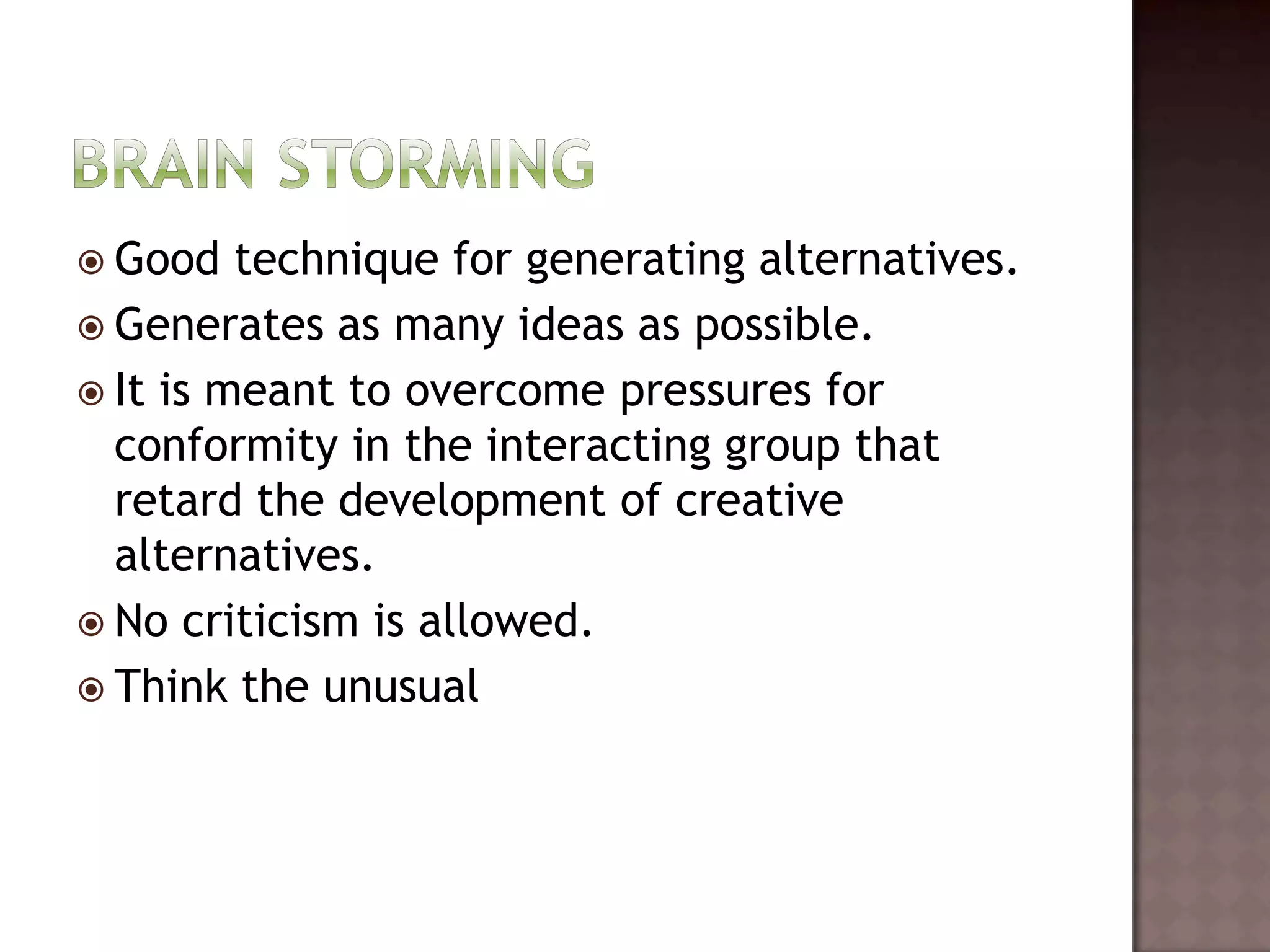  Good   technique for generating alternatives.
 Generates as many ideas as possible.
 It is meant to overcome pressures for
  conformity in the interacting group that
  retard the development of creative
  alternatives.
 No criticism is allowed.
 Think the unusual
 