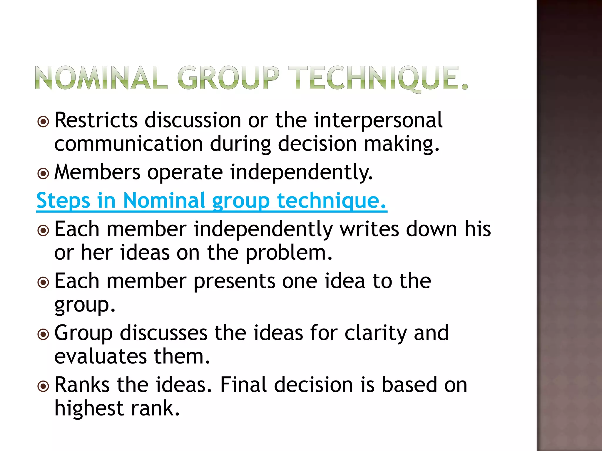  Restricts discussion or the interpersonal
  communication during decision making.
 Members operate independently.
Steps in Nominal group technique.
 Each member independently writes down his
  or her ideas on the problem.
 Each member presents one idea to the
  group.
 Group discusses the ideas for clarity and
  evaluates them.
 Ranks the ideas. Final decision is based on
  highest rank.
 