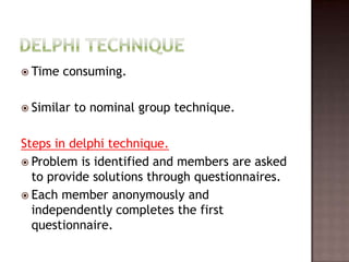  Time   consuming.

 Similar   to nominal group technique.

Steps in delphi technique.
 Problem is identified and members are asked
  to provide solutions through questionnaires.
 Each member anonymously and
  independently completes the first
  questionnaire.
 