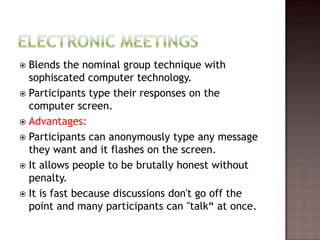  Blends the nominal group technique with
  sophiscated computer technology.
 Participants type their responses on the
  computer screen.
 Advantages:
 Participants can anonymously type any message
  they want and it flashes on the screen.
 It allows people to be brutally honest without
  penalty.
 It is fast because discussions don't go off the
  point and many participants can "talk“ at once.
 