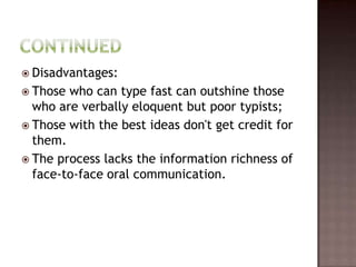  Disadvantages:
 Those who can type fast can outshine those
  who are verbally eloquent but poor typists;
 Those with the best ideas don't get credit for
  them.
 The process lacks the information richness of
  face-to-face oral communication.
 