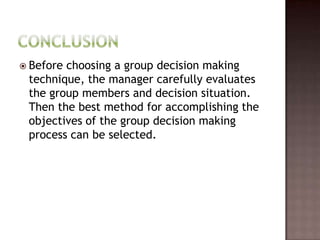  Beforechoosing a group decision making
 technique, the manager carefully evaluates
 the group members and decision situation.
 Then the best method for accomplishing the
 objectives of the group decision making
 process can be selected.
 