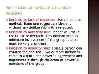  Decision by lack of response: also called plop
  method. Some one suggest an idea and
  without any deliberations it is rejected.
 Decision by Authority rule: leader will make
  the ultimate decision. This method produce
  minimum involvement of the group. Leader
  must be very proficient.
 Decision by minority rule: a single person can
  enforce the decision. Two or more members
  come to a quick and powerful agreement and
  implement it through chairman or powerful
  members of the group.
 