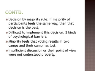  Decision  by majority rule: if majority of
  participants feels the same way, then that
  decision is the best.
 Difficult to implement this decision. 2 kinds
  of psychological barriers.
 Minority feels that voting results in two
  camps and their camp has lost.
 Insufficient discussion or their point of view
  were not understood properly.
 