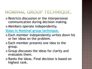  Restricts discussion or the interpersonal
  communication during decision making.
 Members operate independently.
Steps in Nominal group technique.
 Each member independently writes down his
  or her ideas on the problem.
 Each member presents one idea to the
  group.
 Group discusses the ideas for clarity and
  evaluates them.
 Ranks the ideas. Final decision is based on
  highest rank.
 