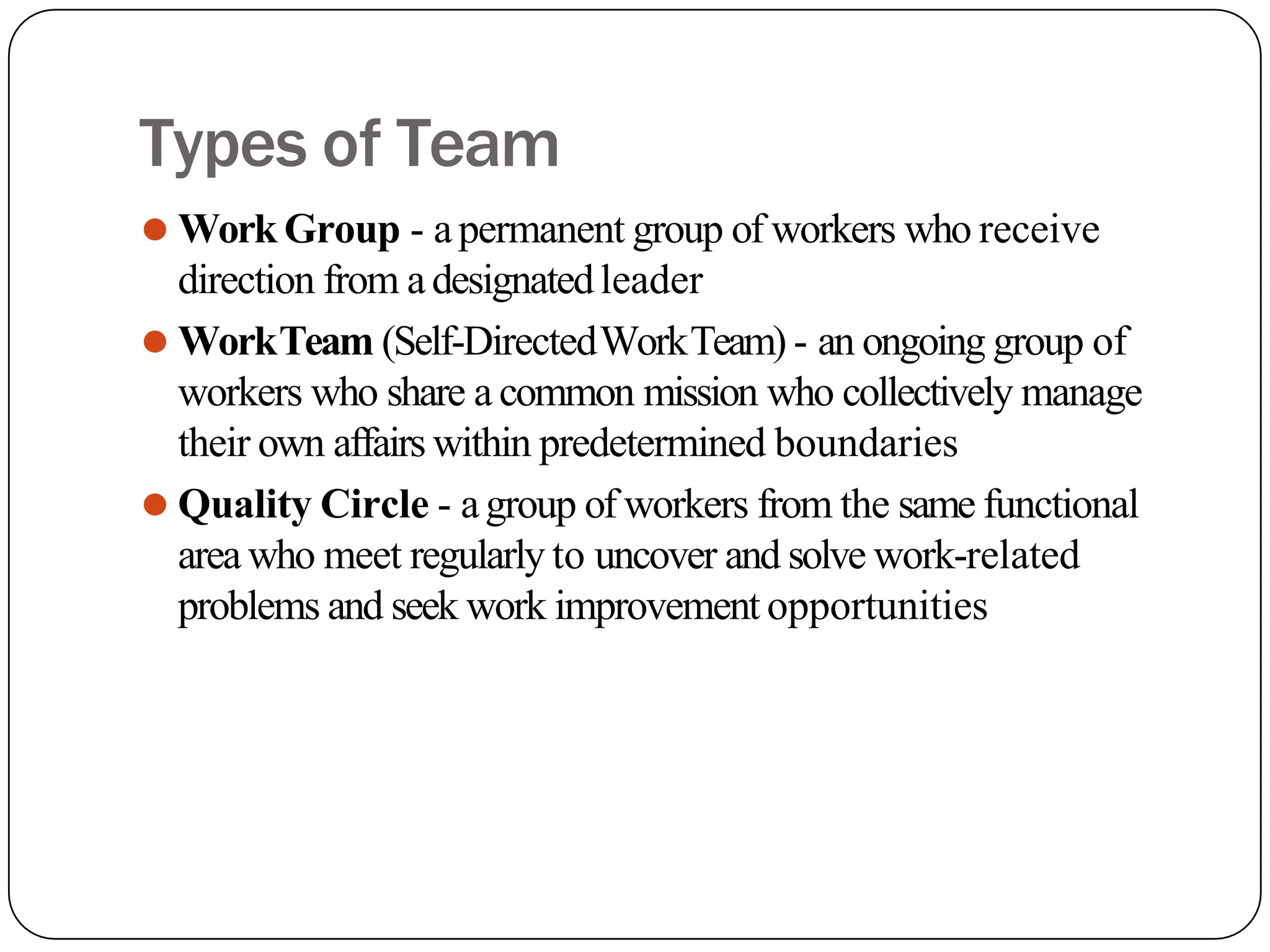 Types of Team
⚫ Work Group - apermanent group of workers who receive
direction from adesignatedleader
⚫ WorkTeam (Self-DirectedWorkTeam) - an ongoing group of
workers who share a common mission who collectively manage
their own affairs within predetermined boundaries
⚫ Quality Circle - agroup of workers from the same functional
area who meet regularly to uncover and solve work-related
problems and seek work improvement opportunities
 