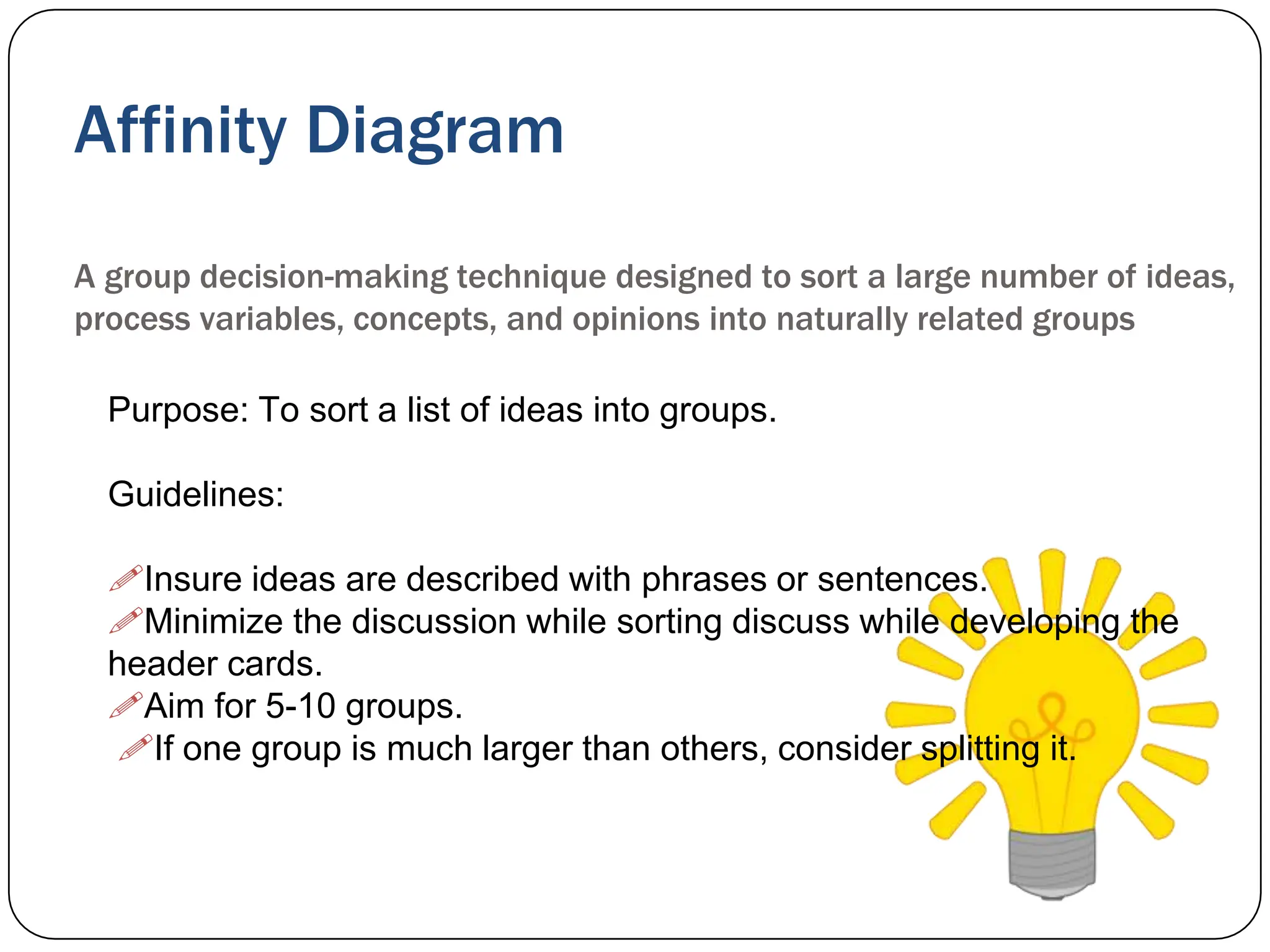 Affinity Diagram
A group decision-making technique designed to sort a large number of ideas,
process variables, concepts, and opinions into naturally related groups
Purpose: To sort a list of ideas into groups.
Guidelines:
Insure ideas are described with phrases or sentences.
Minimize the discussion while sorting discuss while developing the
header cards.
Aim for 5-10 groups.
If one group is much larger than others, consider splitting it.
 