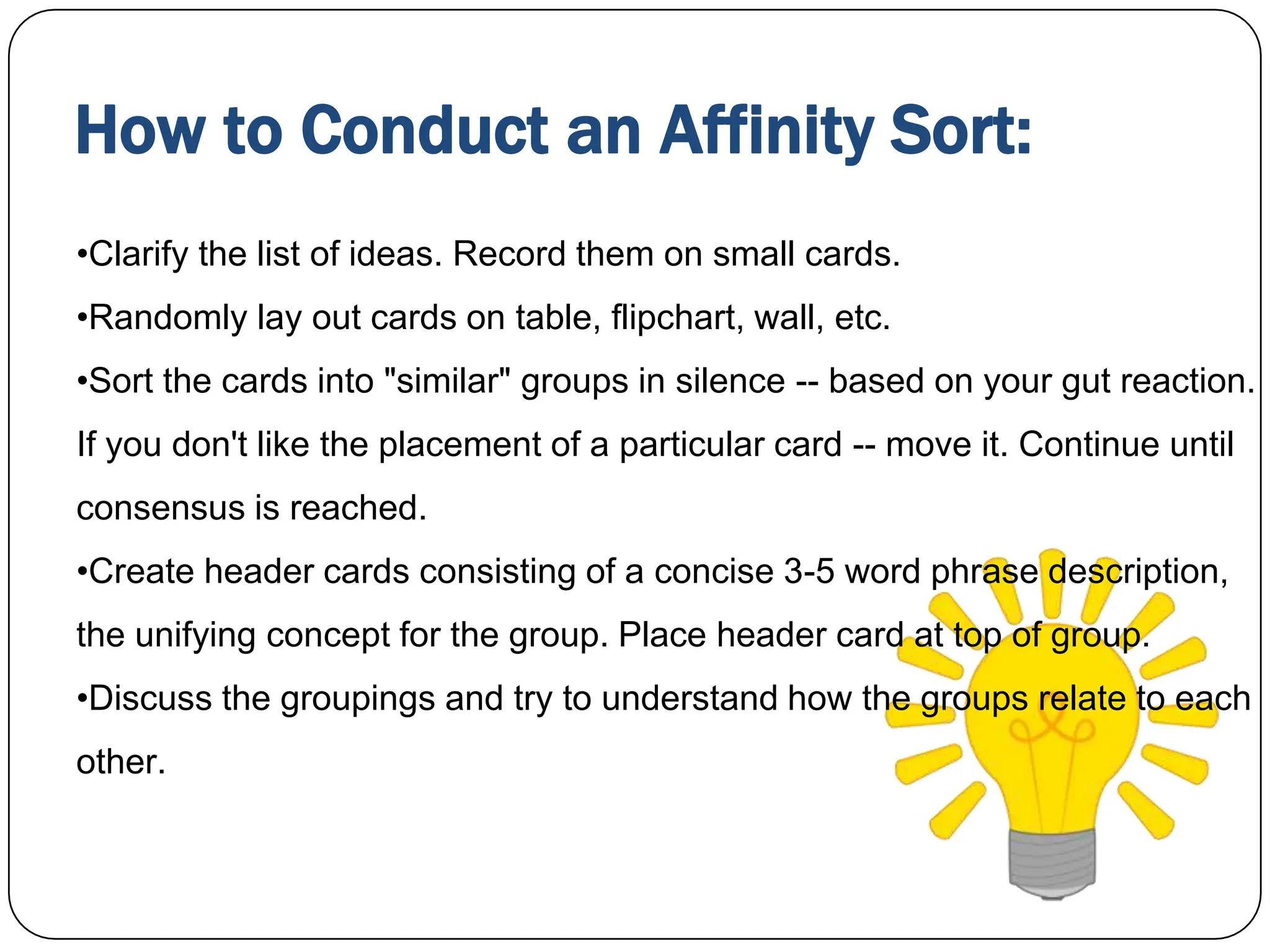 How to Conduct an Affinity Sort:
•Clarify the list of ideas. Record them on small cards.
•Randomly lay out cards on table, flipchart, wall, etc.
•Sort the cards into "similar" groups in silence -- based on your gut reaction.
If you don't like the placement of a particular card -- move it. Continue until
consensus is reached.
•Create header cards consisting of a concise 3-5 word phrase description,
the unifying concept for the group. Place header card at top of group.
•Discuss the groupings and try to understand how the groups relate to each
other.
 