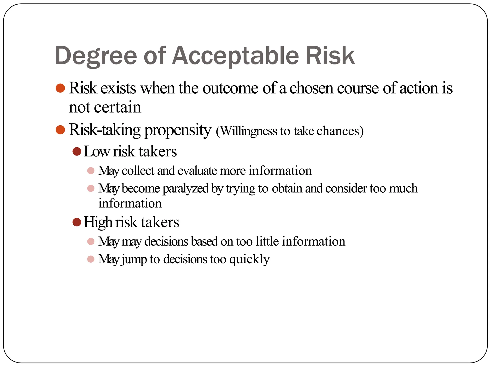 Degree of Acceptable Risk
⚫Risk exists when the outcome of achosen course of action is
not certain
⚫Risk-taking propensity (Willingness to take chances)
⚫Lowrisk takers
⚫ Maycollect and evaluate more information
⚫ Maybecome paralyzed by trying to obtain and consider too much
information
⚫Highrisk takers
⚫ Maymaydecisions based on too little information
⚫ Mayjump to decisions too quickly
 