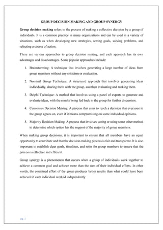 pg. 1
GROUP DECISION MAKING AND GROUP SYNERGY
Group decision making refers to the process of making a collective decision by a group of
individuals. It is a common practice in many organizations and can be used in a variety of
situations, such as when developing new strategies, setting goals, solving problems, and
selecting a course of action.
There are various approaches to group decision making, and each approach has its own
advantages and disadvantages. Some popular approaches include:
1. Brainstorming: A technique that involves generating a large number of ideas from
group members without any criticism or evaluation.
2. Nominal Group Technique: A structured approach that involves generating ideas
individually, sharing them with the group, and then evaluating and ranking them.
3. Delphi Technique: A method that involves using a panel of experts to generate and
evaluate ideas, with the results being fed back to the group for further discussion.
4. Consensus Decision Making: A process that aims to reach a decision that everyone in
the group agrees on, even if it means compromising on some individual opinions.
5. Majority Decision Making: A process that involves voting or using some other method
to determine which option has the support of the majority of group members.
When making group decisions, it is important to ensure that all members have an equal
opportunity to contribute and that the decision-making process is fair and transparent. It is also
important to establish clear goals, timelines, and roles for group members to ensure that the
process is effective and efficient.
Group synergy is a phenomenon that occurs when a group of individuals work together to
achieve a common goal and achieve more than the sum of their individual efforts. In other
words, the combined effort of the group produces better results than what could have been
achieved if each individual worked independently.
 