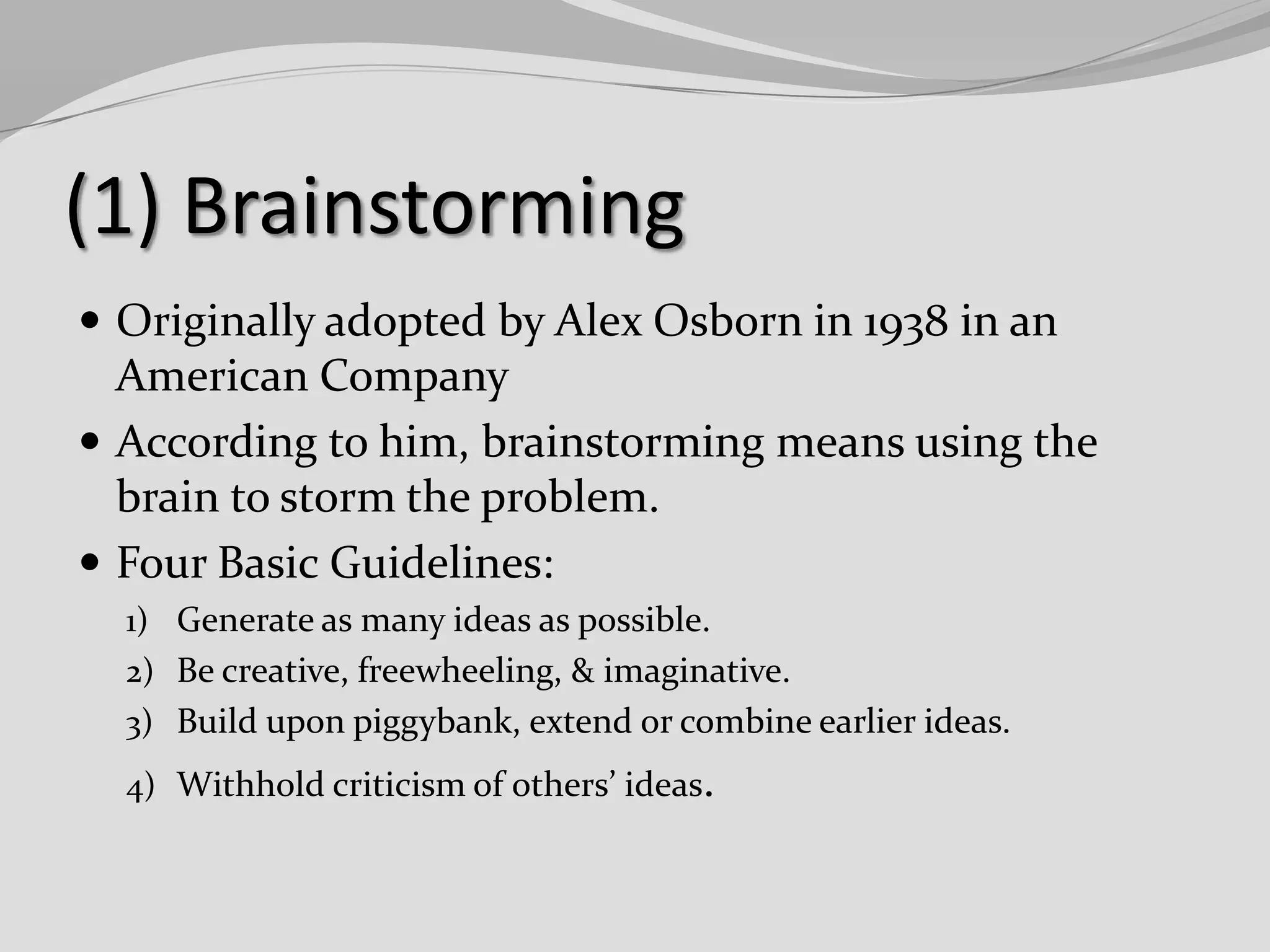 (1) Brainstorming
 Originally adopted by Alex Osborn in 1938 in an

American Company
 According to him, brainstorming means using the
brain to storm the problem.
 Four Basic Guidelines:
1) Generate as many ideas as possible.
2) Be creative, freewheeling, & imaginative.
3) Build upon piggybank, extend or combine earlier ideas.
4) Withhold criticism of others’ ideas.

 