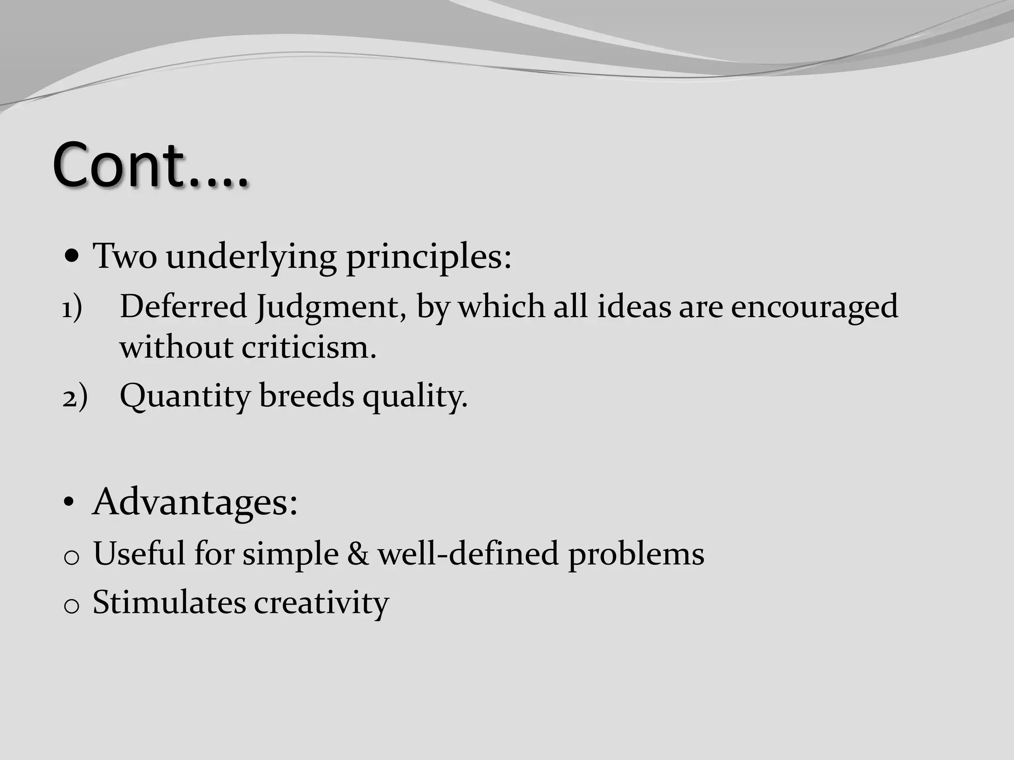 Cont.…
 Two underlying principles:
1) Deferred Judgment, by which all ideas are encouraged
without criticism.
2) Quantity breeds quality.

• Advantages:
o Useful for simple & well-defined problems
o Stimulates creativity

 
