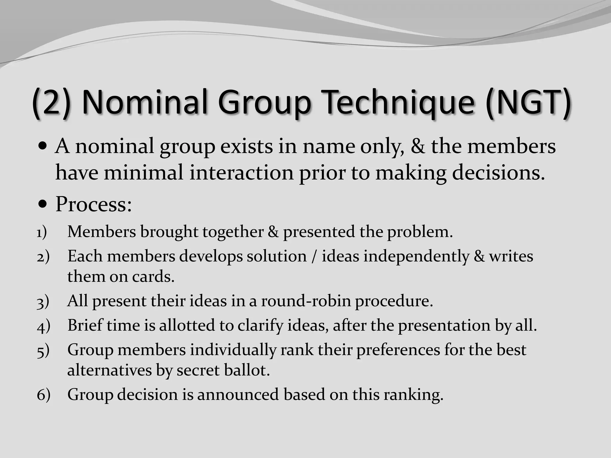 (2) Nominal Group Technique (NGT)
 A nominal group exists in name only, & the members

have minimal interaction prior to making decisions.
 Process:
1)
2)
3)
4)
5)
6)

Members brought together & presented the problem.
Each members develops solution / ideas independently & writes
them on cards.
All present their ideas in a round-robin procedure.
Brief time is allotted to clarify ideas, after the presentation by all.
Group members individually rank their preferences for the best
alternatives by secret ballot.
Group decision is announced based on this ranking.

 