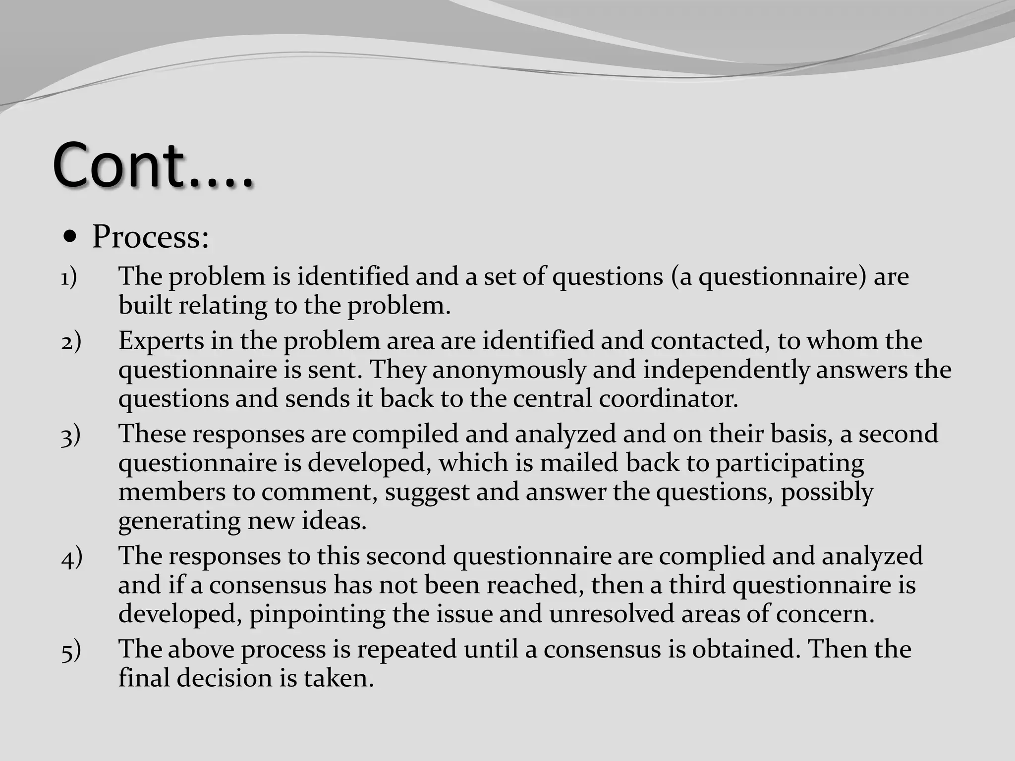Cont....
 Process:
1)
2)

3)

4)

5)

The problem is identified and a set of questions (a questionnaire) are
built relating to the problem.
Experts in the problem area are identified and contacted, to whom the
questionnaire is sent. They anonymously and independently answers the
questions and sends it back to the central coordinator.
These responses are compiled and analyzed and on their basis, a second
questionnaire is developed, which is mailed back to participating
members to comment, suggest and answer the questions, possibly
generating new ideas.
The responses to this second questionnaire are complied and analyzed
and if a consensus has not been reached, then a third questionnaire is
developed, pinpointing the issue and unresolved areas of concern.
The above process is repeated until a consensus is obtained. Then the
final decision is taken.

 