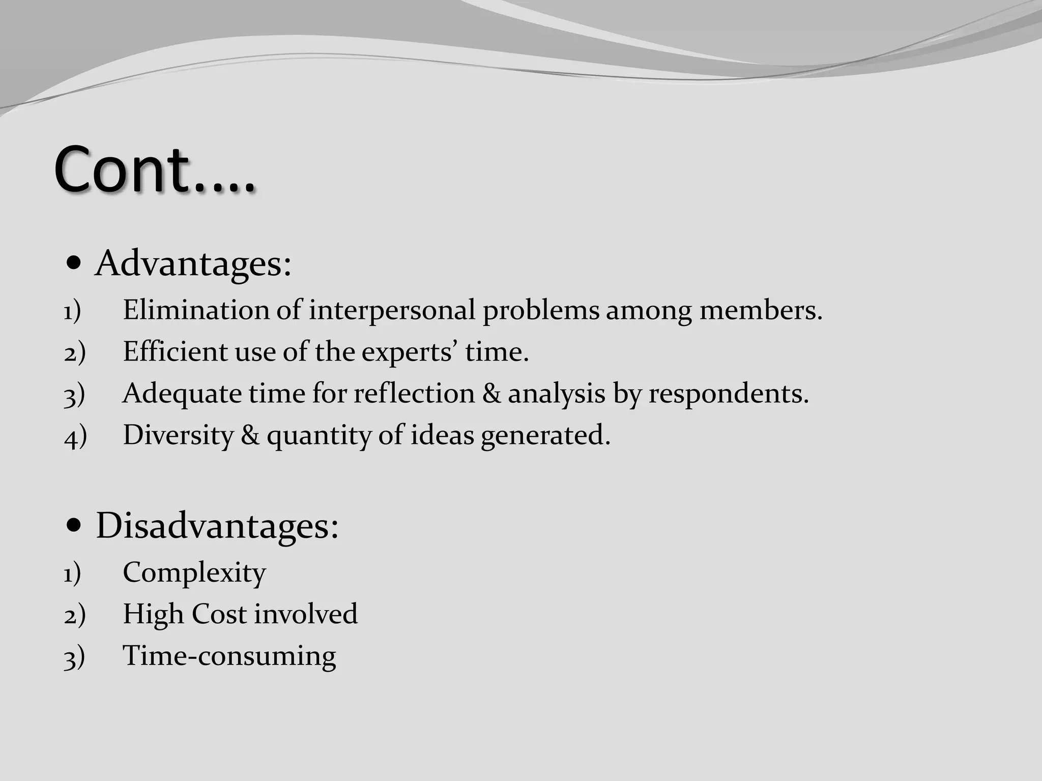 Cont.…
 Advantages:
1)
2)

3)
4)

Elimination of interpersonal problems among members.
Efficient use of the experts’ time.
Adequate time for reflection & analysis by respondents.
Diversity & quantity of ideas generated.

 Disadvantages:
1)
2)
3)

Complexity
High Cost involved
Time-consuming

 