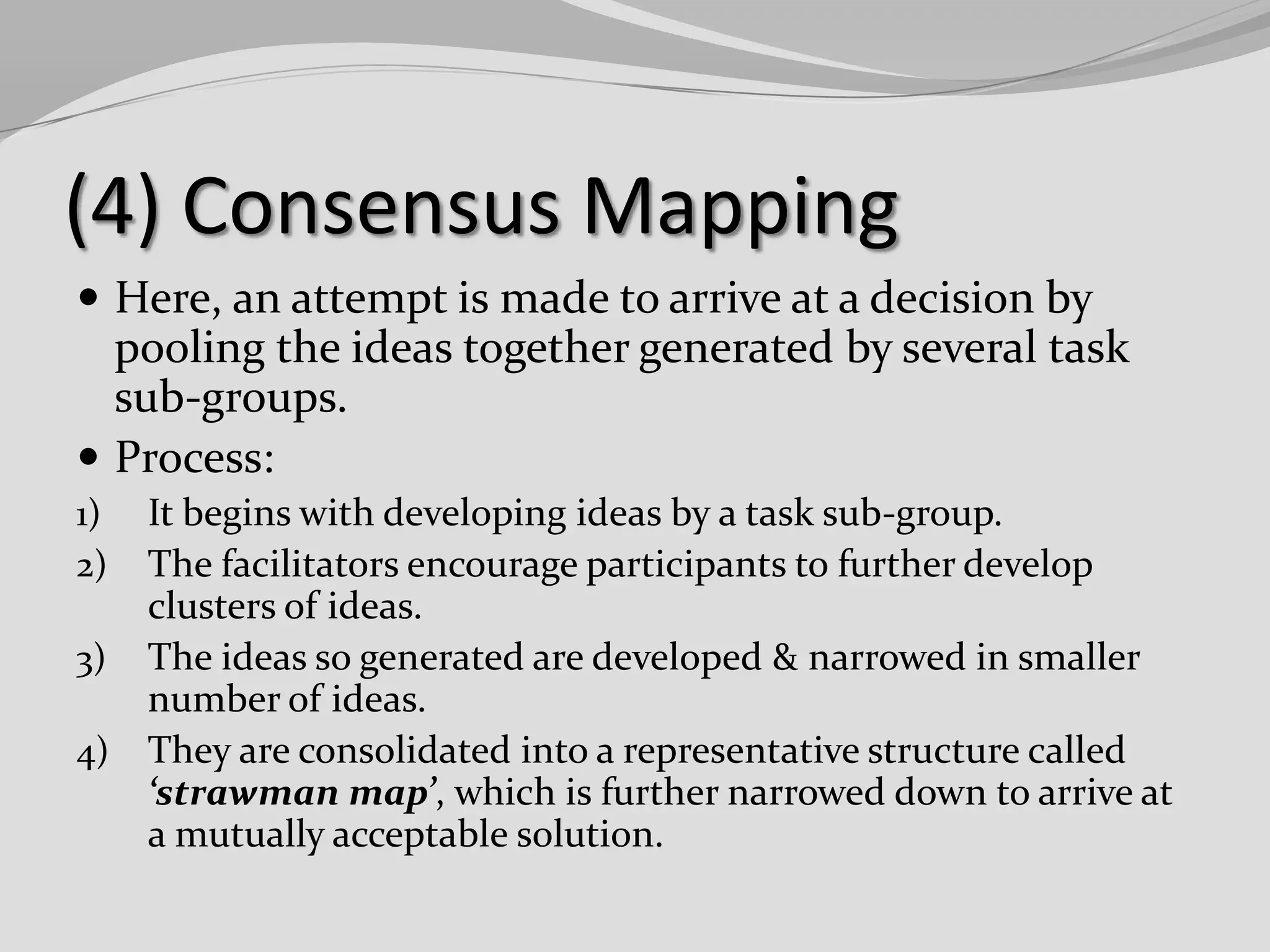 (4) Consensus Mapping
 Here, an attempt is made to arrive at a decision by

pooling the ideas together generated by several task
sub-groups.
 Process:
It begins with developing ideas by a task sub-group.
The facilitators encourage participants to further develop
clusters of ideas.
3) The ideas so generated are developed & narrowed in smaller
number of ideas.
4) They are consolidated into a representative structure called
‘strawman map’, which is further narrowed down to arrive at
a mutually acceptable solution.
1)
2)

 