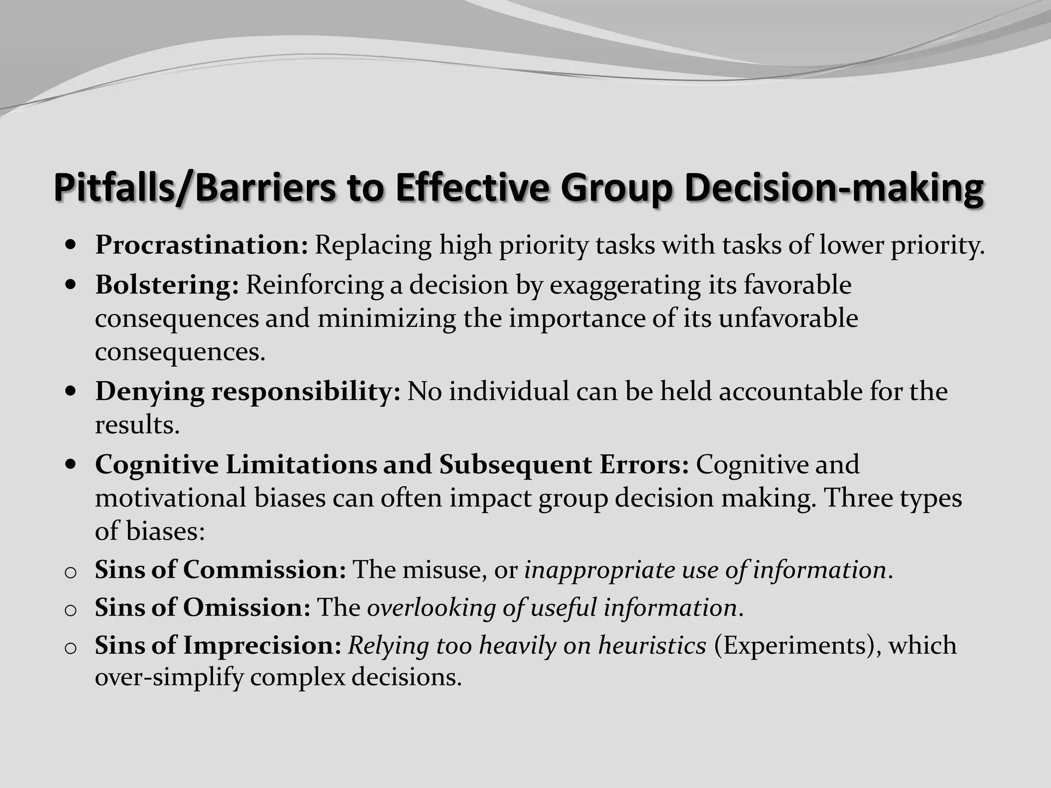 Pitfalls/Barriers to Effective Group Decision-making
 Procrastination: Replacing high priority tasks with tasks of lower priority.

 Bolstering: Reinforcing a decision by exaggerating its favorable

consequences and minimizing the importance of its unfavorable
consequences.
 Denying responsibility: No individual can be held accountable for the
results.
 Cognitive Limitations and Subsequent Errors: Cognitive and
motivational biases can often impact group decision making. Three types
of biases:
o Sins of Commission: The misuse, or inappropriate use of information.
o Sins of Omission: The overlooking of useful information.
o Sins of Imprecision: Relying too heavily on heuristics (Experiments), which
over-simplify complex decisions.

 