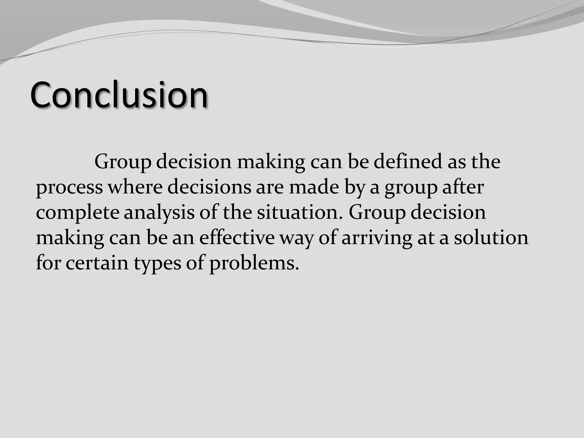 Conclusion
Group decision making can be defined as the
process where decisions are made by a group after
complete analysis of the situation. Group decision
making can be an effective way of arriving at a solution
for certain types of problems.

 