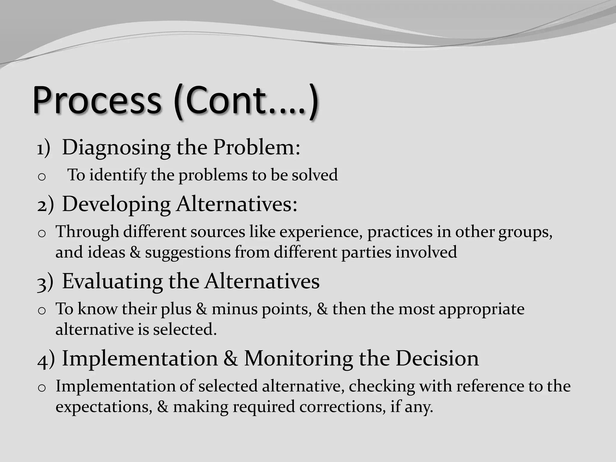 Process (Cont.…)
1) Diagnosing the Problem:
o

To identify the problems to be solved

2) Developing Alternatives:
o Through different sources like experience, practices in other groups,

and ideas & suggestions from different parties involved

3) Evaluating the Alternatives
o To know their plus & minus points, & then the most appropriate

alternative is selected.

4) Implementation & Monitoring the Decision
o Implementation of selected alternative, checking with reference to the

expectations, & making required corrections, if any.

 