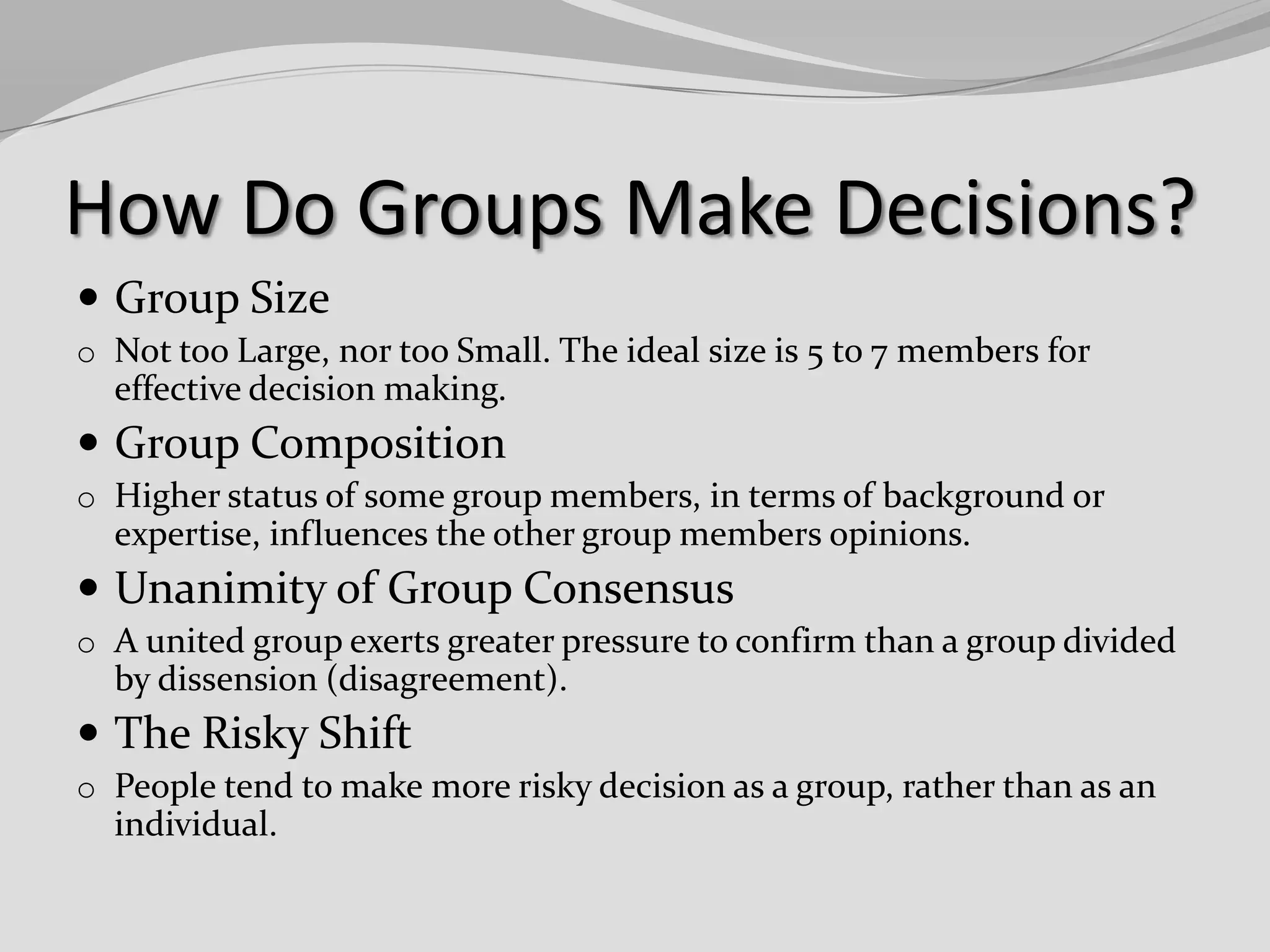 How Do Groups Make Decisions?
 Group Size
o Not too Large, nor too Small. The ideal size is 5 to 7 members for

effective decision making.

 Group Composition
o Higher status of some group members, in terms of background or

expertise, influences the other group members opinions.

 Unanimity of Group Consensus
o A united group exerts greater pressure to confirm than a group divided

by dissension (disagreement).

 The Risky Shift
o People tend to make more risky decision as a group, rather than as an

individual.

 
