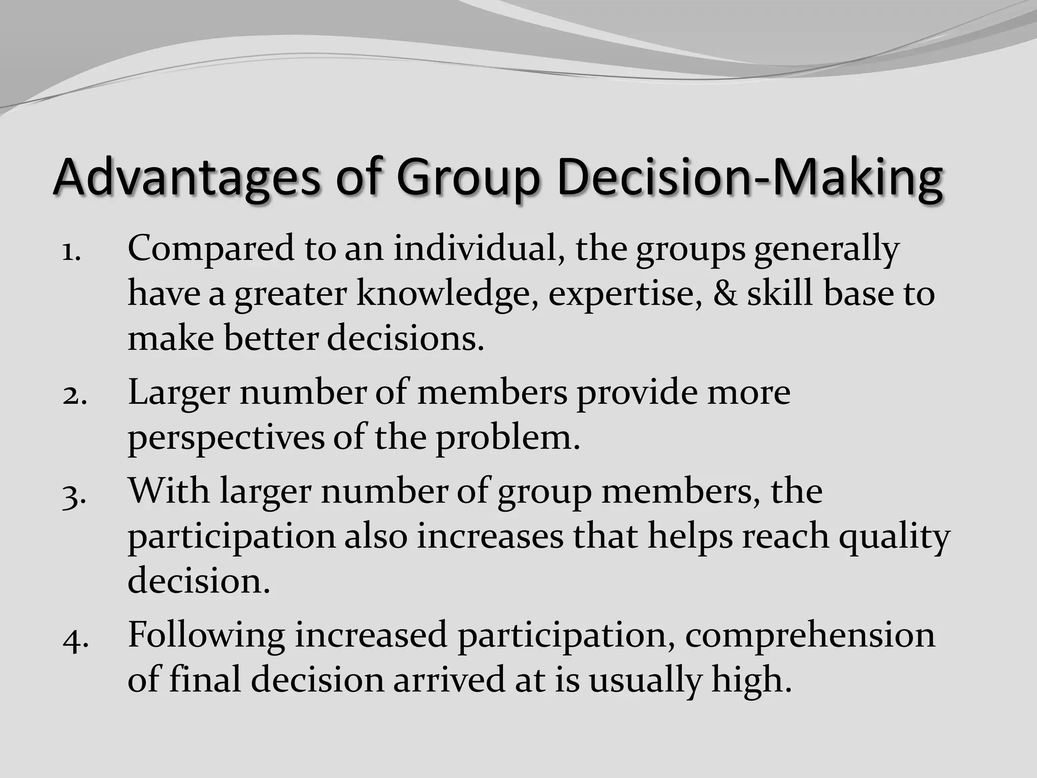 Advantages of Group Decision-Making
Compared to an individual, the groups generally
have a greater knowledge, expertise, & skill base to
make better decisions.
2. Larger number of members provide more
perspectives of the problem.
3. With larger number of group members, the
participation also increases that helps reach quality
decision.
4. Following increased participation, comprehension
of final decision arrived at is usually high.
1.

 