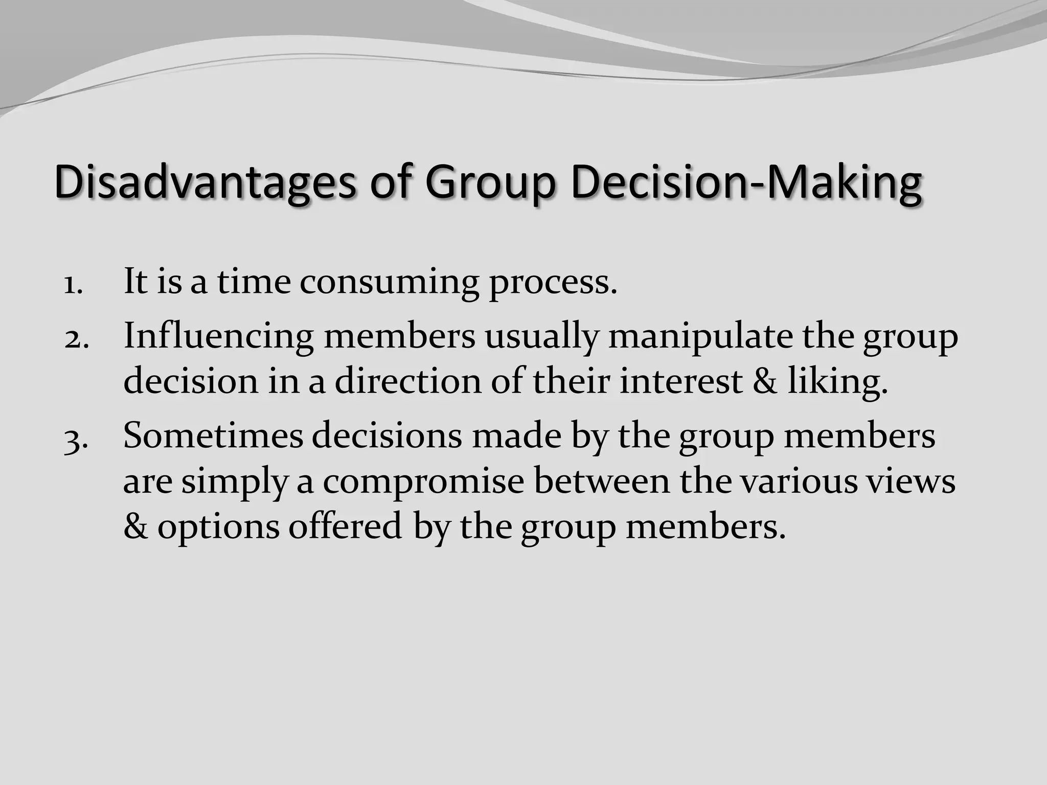 Disadvantages of Group Decision-Making
It is a time consuming process.
2. Influencing members usually manipulate the group
decision in a direction of their interest & liking.
3. Sometimes decisions made by the group members
are simply a compromise between the various views
& options offered by the group members.
1.

 
