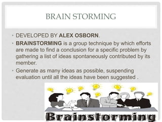 BRAIN STORMING
• DEVELOPED BY ALEX OSBORN.
• BRAINSTORMING is a group technique by which efforts
are made to find a conclusion for a specific problem by
gathering a list of ideas spontaneously contributed by its
member.
• Generate as many ideas as possible, suspending
evaluation until all the ideas have been suggested .
 