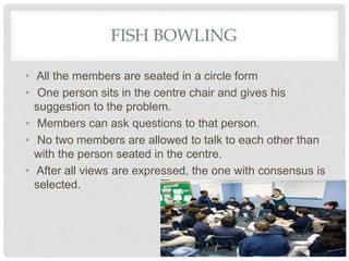 FISH BOWLING
• All the members are seated in a circle form
• One person sits in the centre chair and gives his
suggestion to the problem.
• Members can ask questions to that person.
• No two members are allowed to talk to each other than
with the person seated in the centre.
• After all views are expressed, the one with consensus is
selected.
 