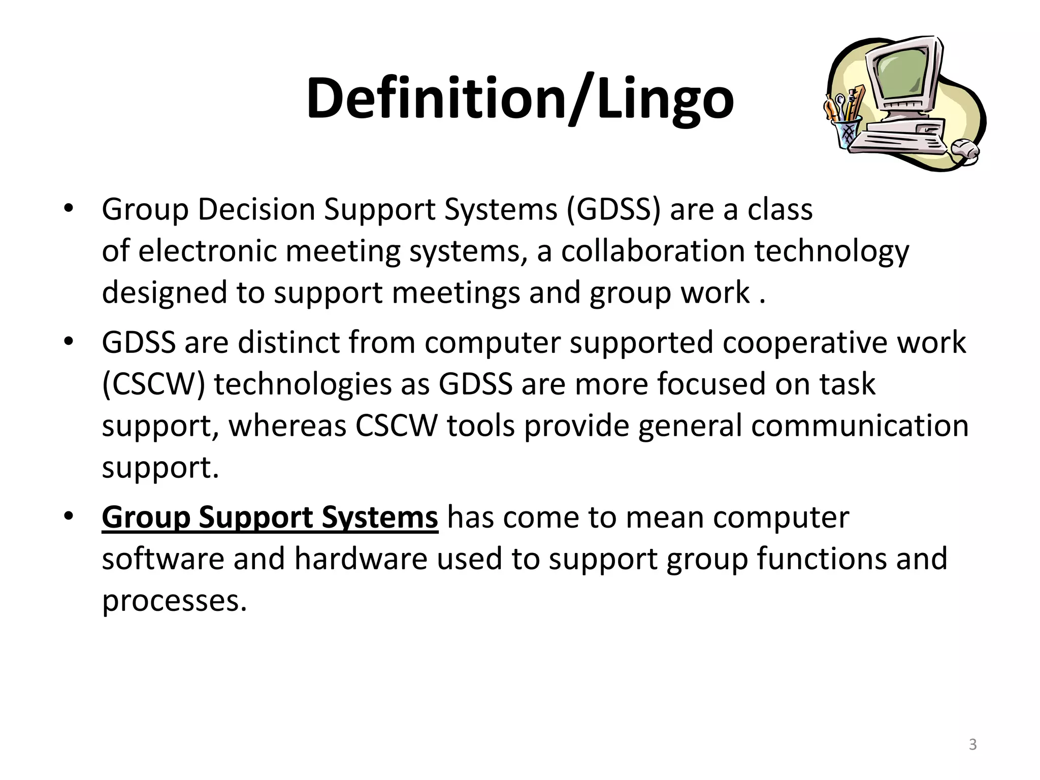  Group Decision Support Systems (GDSS) are a class
of electronic meeting systems, a collaboration
technology designed to support meetings and group
work .
 GDSS are distinct from computer supported
cooperative work (CSCW) technologies as GDSS are
more focused on task support, whereas CSCW tools
provide general communication support.
 Group Support Systems has come to mean computer
software and hardware used to support group
functions and processes.
3
DEFINITION/LINGO
 