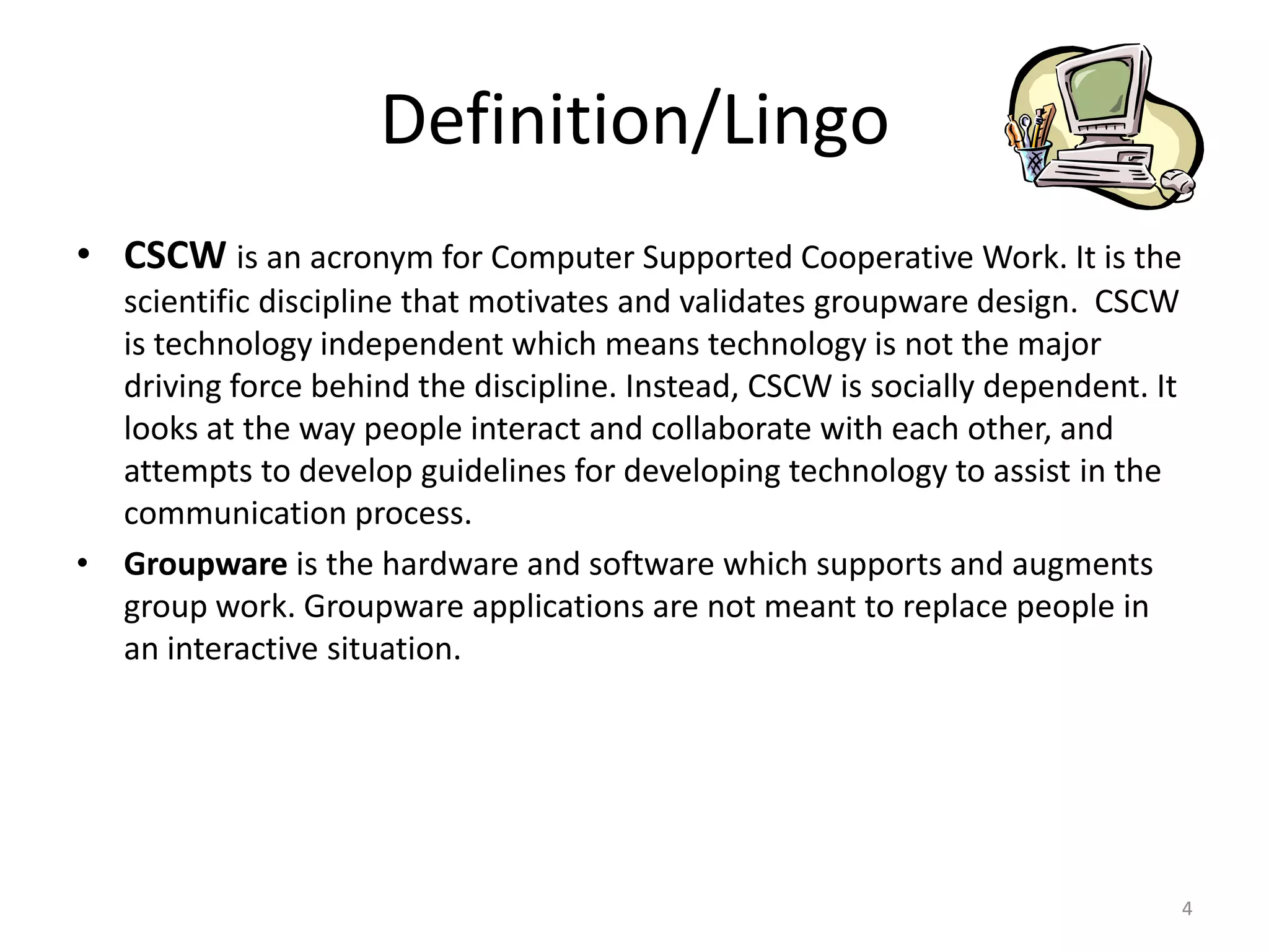 CSCW is an acronym for Computer Supported Cooperative
Work. It is the scientific discipline that motivates and
validates groupware design. CSCW is technology independent
which means technology is not the major driving force behind
the discipline. Instead, CSCW is socially dependent. It looks at
the way people interact and collaborate with each other, and
attempts to develop guidelines for developing technology to
assist in the communication process.
 Groupware is the hardware and software which supports and
augments group work. Groupware applications are not meant
to replace people in an interactive situation.
4
DEFINITION/LINGO
 