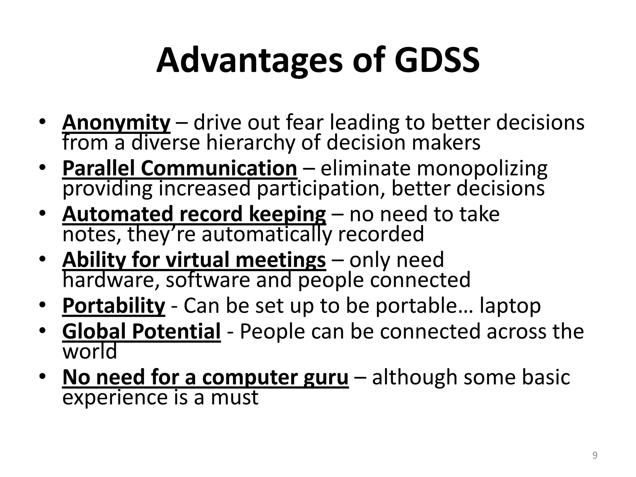  Anonymity – drive out fear leading to better decisions from a
diverse hierarchy of decision makers
 Parallel Communication – eliminate monopolizing providing
increased participation, better decisions
 Automated record keeping – no need to take notes, they’re
automatically recorded
 Ability for virtual meetings – only need hardware, software
and people connected
 Portability - Can be set up to be portable… laptop
 Global Potential - People can be connected across the world
 No need for a computer guru – although some basic
experience is a must
9
ADVANTAGES OF GDSS
 