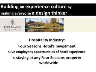 Building an experience culture by
making everyone a design thinker




               Hospitality Industry:
         Four Seasons Hotel’s Investment
   Give employees opportunities of hotel experience
     By staying   at any Four Seasons property
                       worldwide
 