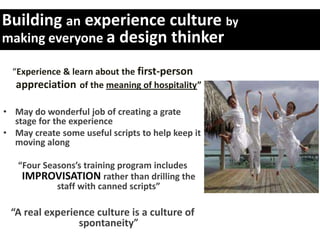 Building an experience culture by
making everyone a design thinker

  “Experience & learn about the first-person
   appreciation of the meaning of hospitality”

• May do wonderful job of creating a grate
  stage for the experience
• May create some useful scripts to help keep it
  moving along

   “Four Seasons’s training program includes
    IMPROVISATION rather than drilling the
            staff with canned scripts”

 “A real experience culture is a culture of
                spontaneity”
 