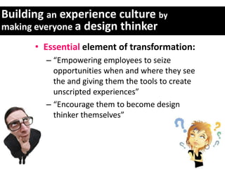 Building an experience culture by
making everyone a design thinker

      • Essential element of transformation:
        – “Empowering employees to seize
          opportunities when and where they see
          the and giving them the tools to create
          unscripted experiences”
        – “Encourage them to become design
          thinker themselves”
 