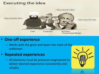 • One-off experience
  – Works with the grain and bears the mark of the
    craftsman
• Repeated experiences
  – All elements must be precision-engineered to
    deliver desired experience consistently and
    reliably
 