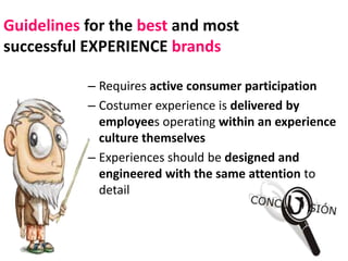 Guidelines for the best and most
successful EXPERIENCE brands

           – Requires active consumer participation
           – Costumer experience is delivered by
             employees operating within an experience
             culture themselves
           – Experiences should be designed and
             engineered with the same attention to
             detail
 