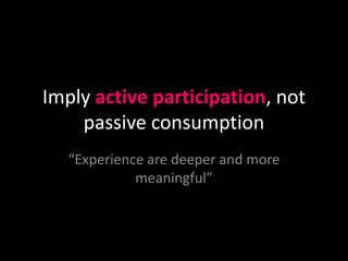 Imply active participation, not
    passive consumption
   “Experience are deeper and more
             meaningful”
 