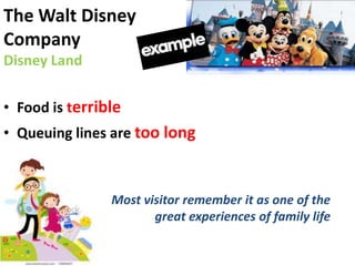 The Walt Disney
Company
Disney Land

• Food is terrible
• Queuing lines are too long



                Most visitor remember it as one of the
                       great experiences of family life
 