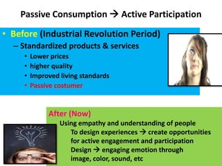 Passive Consumption  Active Participation
• Before (Industrial Revolution Period)
  – Standardized products & services
     •   Lower prices
     •   higher quality
     •   Improved living standards
     •   Passive costumer


              After (Now)
                  Using empathy and understanding of people
                     To design experiences  create opportunities
                     for active engagement and participation
                     Design  engaging emotion through
                     image, color, sound, etc
 