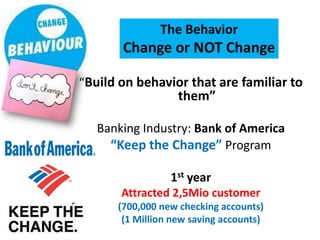 The Behavior
       Change or NOT Change

“Build on behavior that are familiar to
                   them”

   Banking Industry: Bank of America
     “Keep the Change” Program

                 1st year
       Attracted 2,5Mio customer
      (700,000 new checking accounts)
       (1 Million new saving accounts)
 
