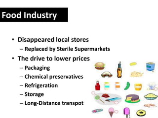 Food Industry

  • Disappeared local stores
    – Replaced by Sterile Supermarkets
  • The drive to lower prices
    – Packaging
    – Chemical preservatives
    – Refrigeration
    – Storage
    – Long-Distance transpot
 