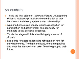 ADJOURNING
 This is the final stage of Tuckman’s Group Development
Process, Adjourning, involves the termination of task
behaviours and disengagement form relationships.
 A planned conclusion usually includes recognition for
participation and achievement an opportunity for
members to say personal goodbyes.
 This is the stage which is about bringing a sense of
closure.
 It is a time for appreciations and reflection on how far
they have come. The high and lows, the turning points
and what the members can take from the group to their
future.
 