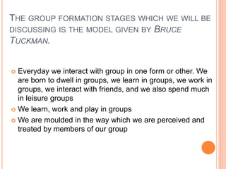 THE GROUP FORMATION STAGES WHICH WE WILL BE
DISCUSSING IS THE MODEL GIVEN BY BRUCE
TUCKMAN.
 Everyday we interact with group in one form or other. We
are born to dwell in groups, we learn in groups, we work in
groups, we interact with friends, and we also spend much
in leisure groups
 We learn, work and play in groups
 We are moulded in the way which we are perceived and
treated by members of our group
 